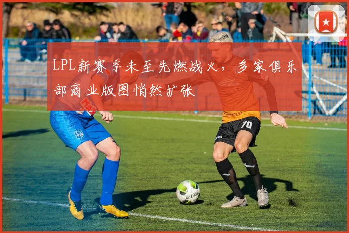 LPL新赛季未至先燃战火，多家俱乐部商业版图悄然扩张