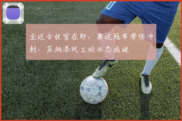 全运会收官在即，奥运冠军带伤冲刺，苏炳添巩立姣状态成谜