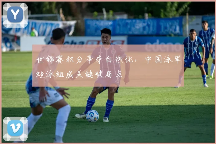 世锦赛积分争夺白热化，中国泳军蛙泳组成关键破局点