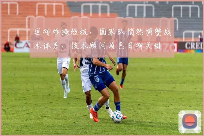 逆转难掩短板，国家队悄然调整战术体系，技术顾问角色日渐关键
