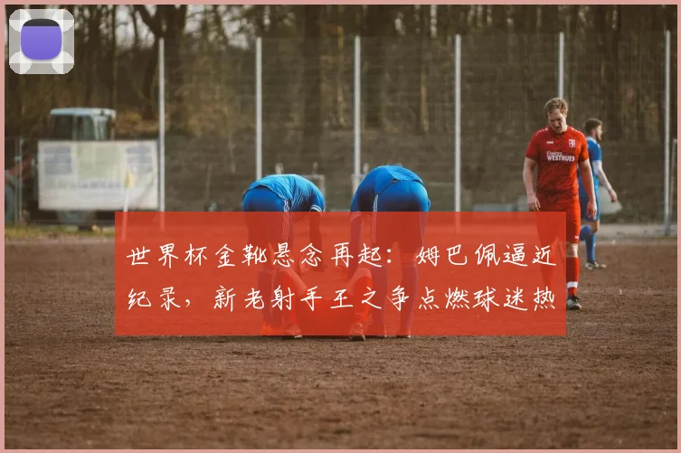 世界杯金靴悬念再起：姆巴佩逼近纪录，新老射手王之争点燃球迷热情