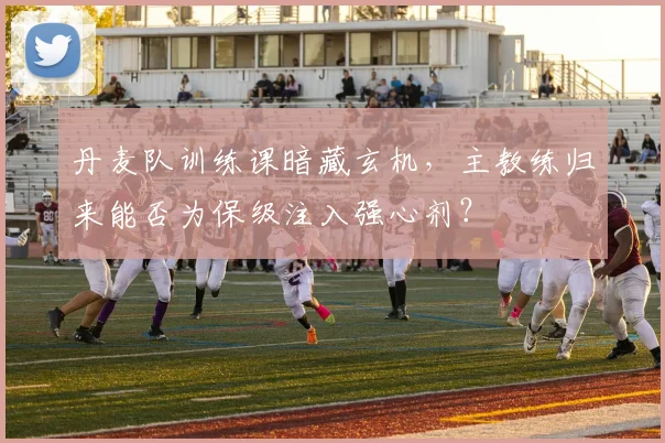 丹麦队训练课暗藏玄机,主教练归来能否为保级注入强心剂?
