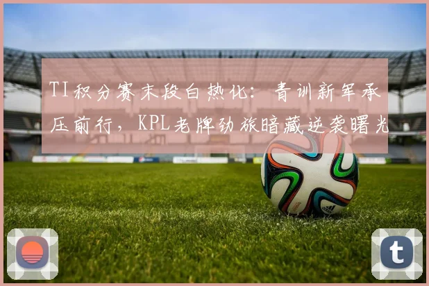 TI积分赛末段白热化：青训新军承压前行，KPL老牌劲旅暗藏逆袭曙光