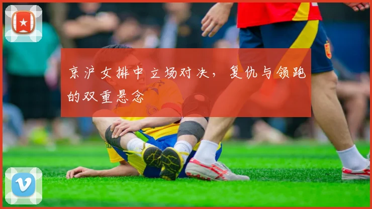 京沪女排中立场对决，复仇与领跑的双重悬念