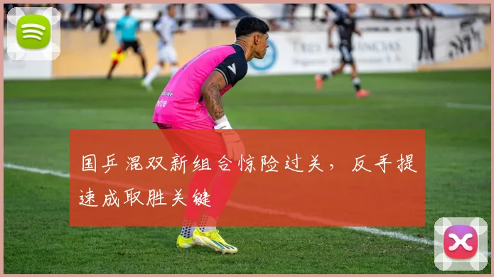 国乒混双新组合惊险过关，反手提速成取胜关键