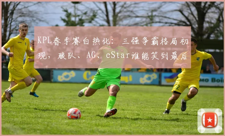 KPL春季赛白热化：三强争霸格局初现，狼队、AG、eStar谁能笑到最后？