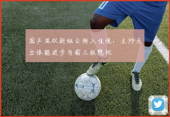 国乒混双新组合渐入佳境，主帅点出体能进步与前三板隐忧
