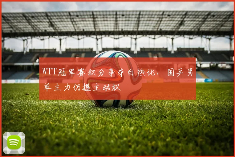 WTT冠军赛积分争夺白热化，国乒男单主力仍握主动权