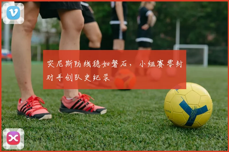 突尼斯防线稳如磐石,小组赛零封对手创队史纪录