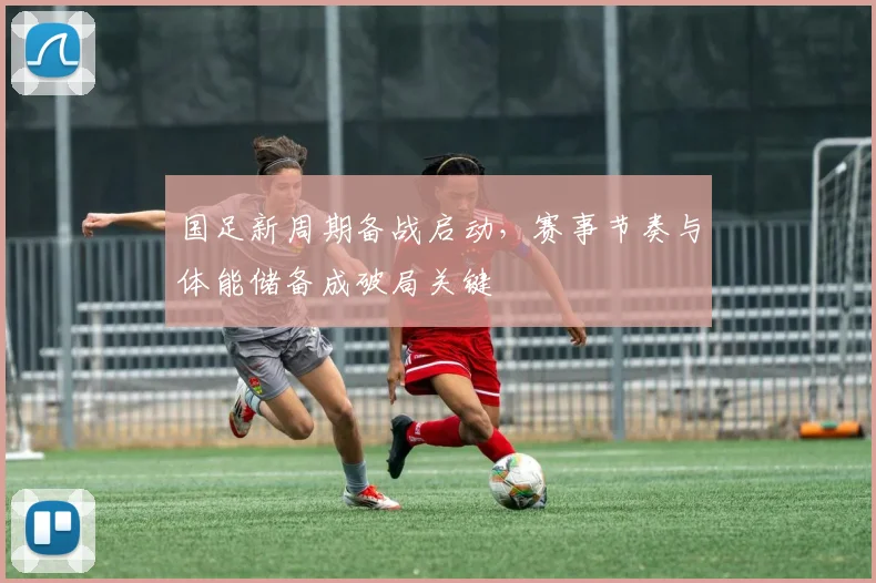 国足新周期备战启动，赛事节奏与体能储备成破局关键