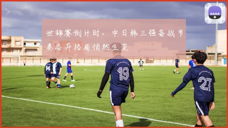 世锦赛倒计时,中日韩三强备战节奏各异格局悄然生变