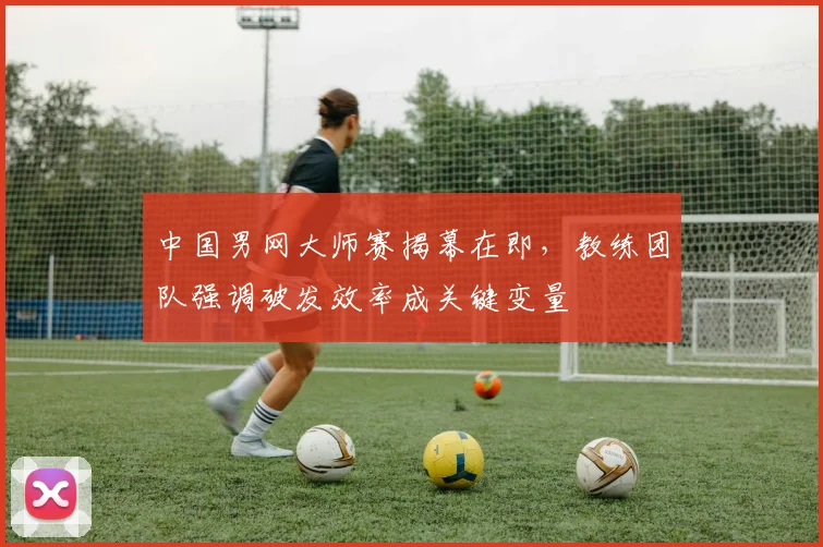 中国男网大师赛揭幕在即,教练团队强调破发效率成关键变量