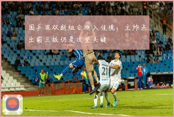 国乒混双新组合渐入佳境，主帅点出前三板仍是攻坚关键