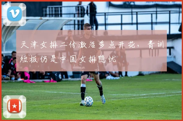 天津女排二传激活多点开花，青训短板仍是中国女排隐忧