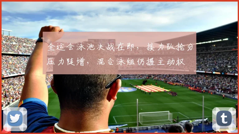 全运会泳池决战在即，接力队抢分压力陡增，混合泳组仍握主动权