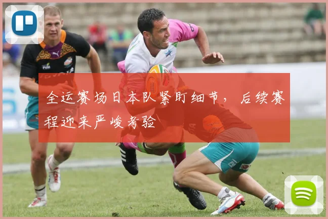 全运赛场日本队紧盯细节,后续赛程迎来严峻考验
