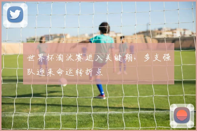 世界杯淘汰赛进入关键期,多支强队迎来命运转折点