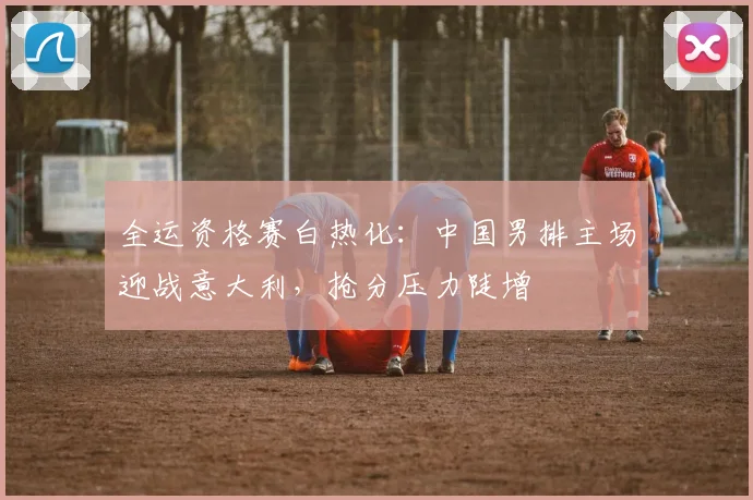 全运资格赛白热化：中国男排主场迎战意大利，抢分压力陡增