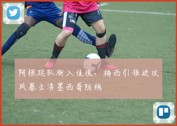 阿根廷队渐入佳境,梅西引领进攻风暴击溃墨西哥防线