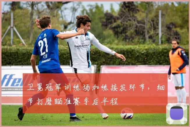 卫冕冠军训练场加练接发环节，细节打磨瞄准赛季后半程