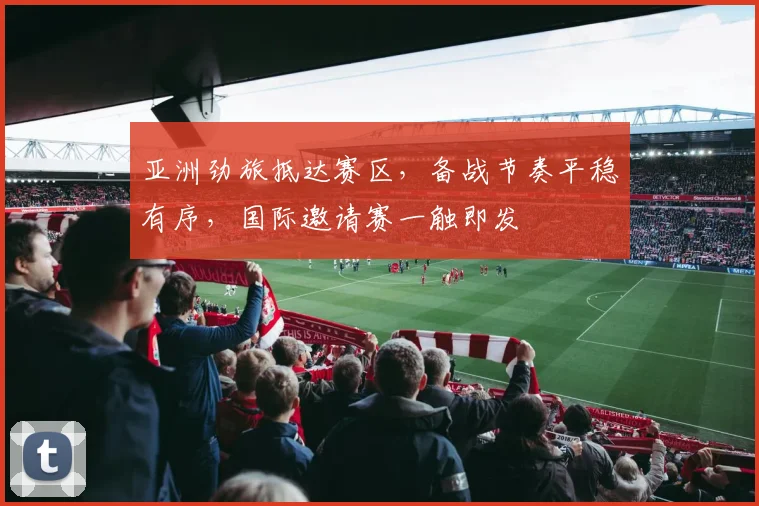 亚洲劲旅抵达赛区,备战节奏平稳有序,国际邀请赛一触即发