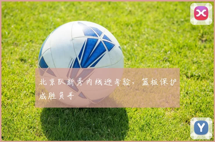 北京队新秀内线迎考验，篮板保护成胜负手