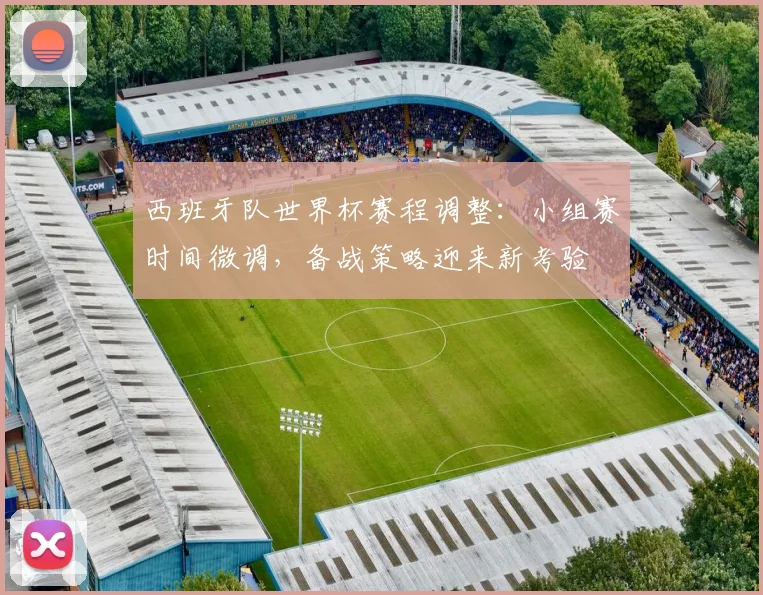 西班牙队世界杯赛程调整：小组赛时间微调，备战策略迎来新考验