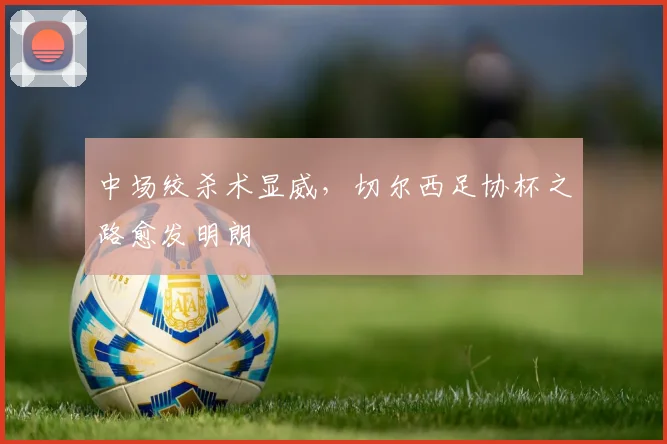 中场绞杀术显威,切尔西足协杯之路愈发明朗