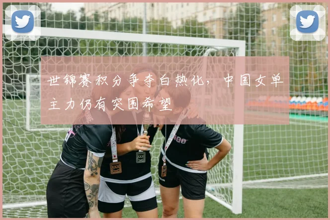 世锦赛积分争夺白热化，中国女单主力仍有突围希望