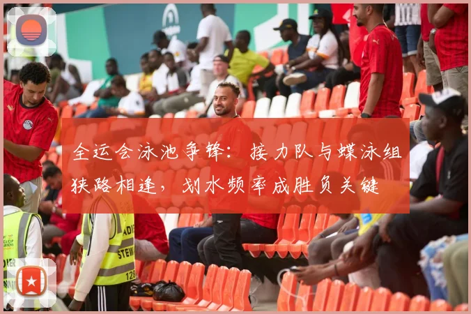 全运会泳池争锋：接力队与蝶泳组狭路相逢，划水频率成胜负关键