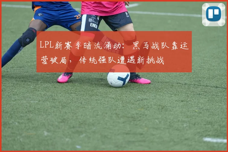 LPL新赛季暗流涌动：黑马战队靠运营破局，传统强队遭遇新挑战