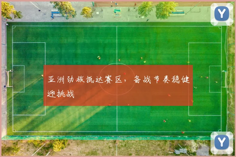 亚洲劲旅抵达赛区，备战节奏稳健迎挑战