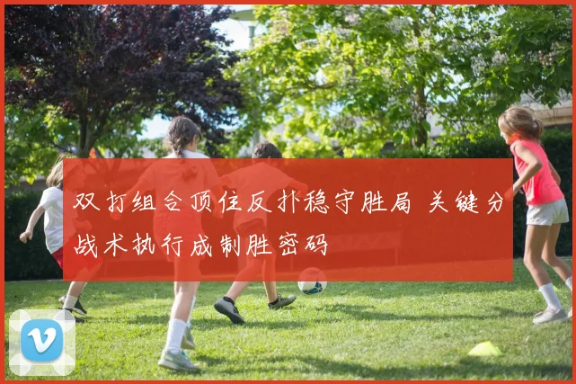 双打组合顶住反扑稳守胜局 关键分战术执行成制胜密码