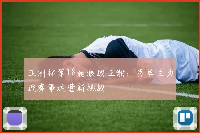 亚洲杯第18轮激战正酣,男单主力迎赛事运营新挑战