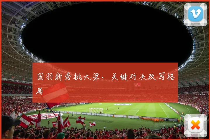 国羽新秀挑大梁，关键对决改写格局