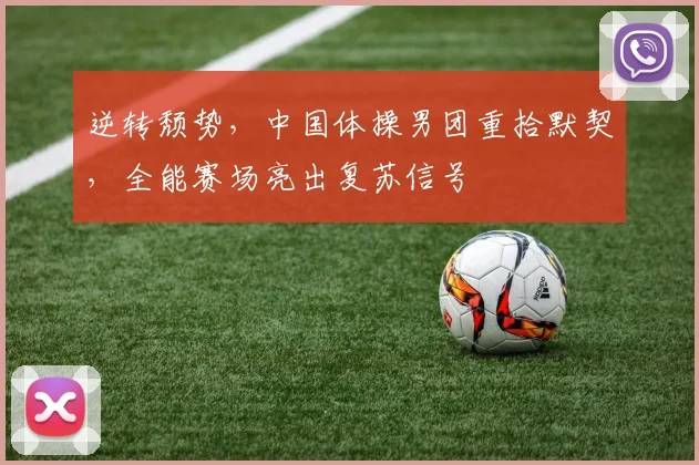 逆转颓势，中国体操男团重拾默契，全能赛场亮出复苏信号