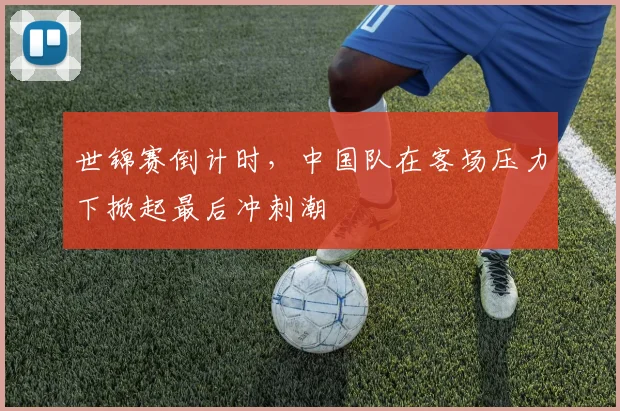 世锦赛倒计时,中国队在客场压力下掀起最后冲刺潮