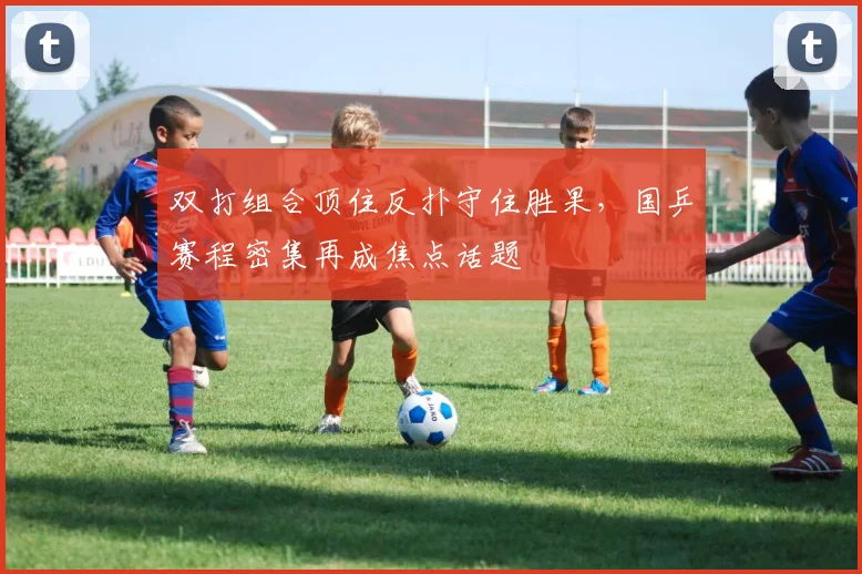 双打组合顶住反扑守住胜果，国乒赛程密集再成焦点话题
