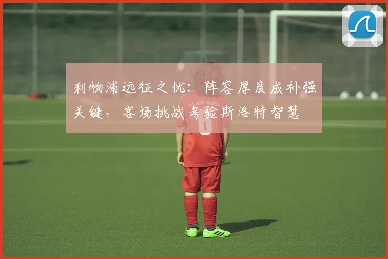 利物浦远征之忧：阵容厚度成补强关键，客场挑战考验斯洛特智慧