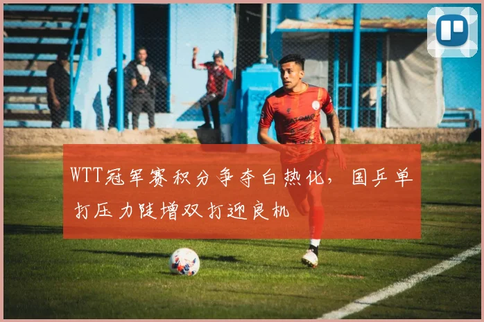 WTT冠军赛积分争夺白热化，国乒单打压力陡增双打迎良机