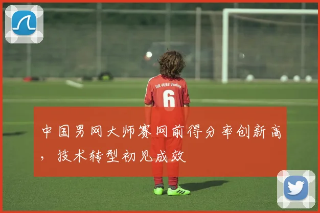 中国男网大师赛网前得分率创新高,技术转型初见成效