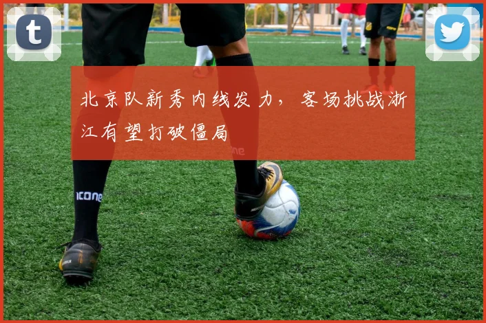 北京队新秀内线发力,客场挑战浙江有望打破僵局