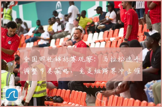 全国田径锦标赛观察：马拉松选手调整节奏策略，竞走组跨界冲击催生新变局