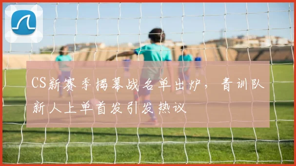 CS新赛季揭幕战名单出炉,青训队新人上单首发引发热议