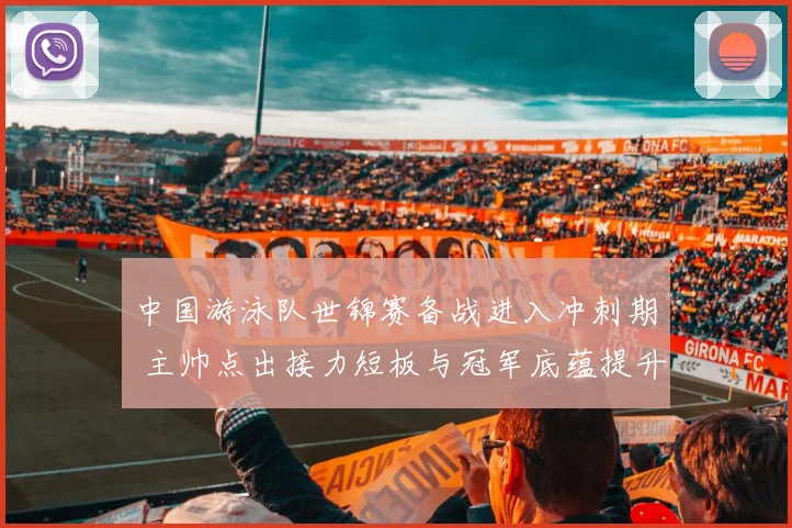 中国游泳队世锦赛备战进入冲刺期 主帅点出接力短板与冠军底蕴提升
