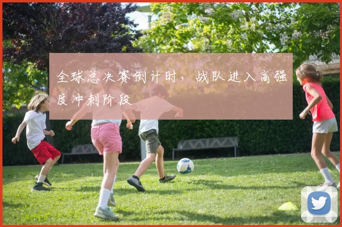 全球总决赛倒计时，战队进入高强度冲刺阶段