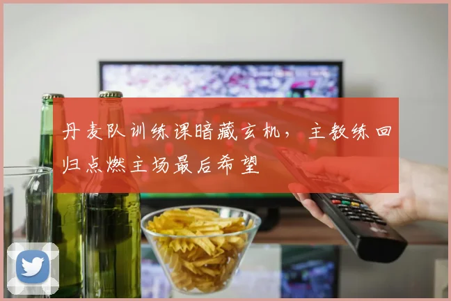 丹麦队训练课暗藏玄机，主教练回归点燃主场最后希望