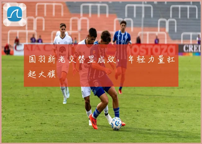 国羽新老交替显成效，年轻力量扛起大旗